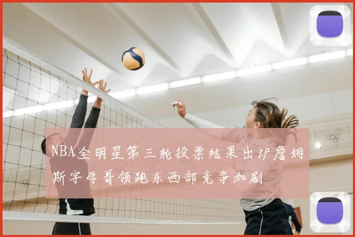NBA全明星第三轮投票结果出炉詹姆斯字母哥领跑东西部竞争加剧