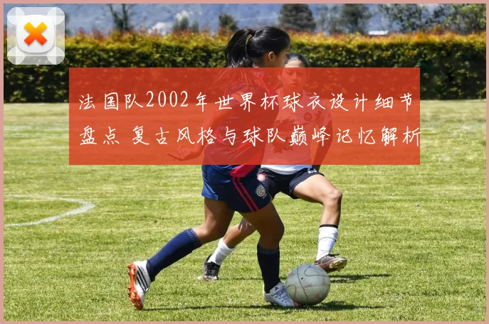 法国队2002年世界杯球衣设计细节盘点 复古风格与球队巅峰记忆解析