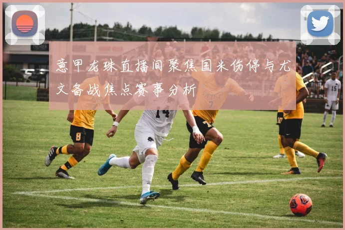 意甲龙珠直播间聚焦国米伤停与尤文备战焦点赛事分析