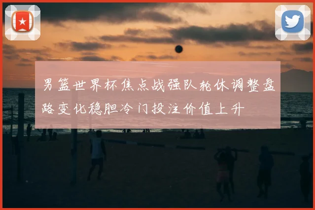 男篮世界杯焦点战强队轮休调整盘路变化稳胆冷门投注价值上升