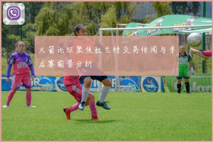火箭论坛聚焦杜兰特交易传闻与季后赛前景分析
