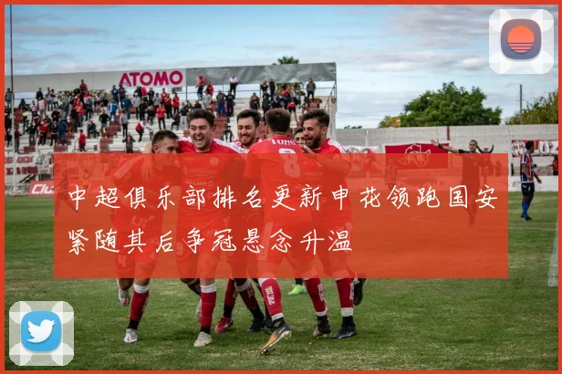 中超俱乐部排名更新申花领跑国安紧随其后争冠悬念升温