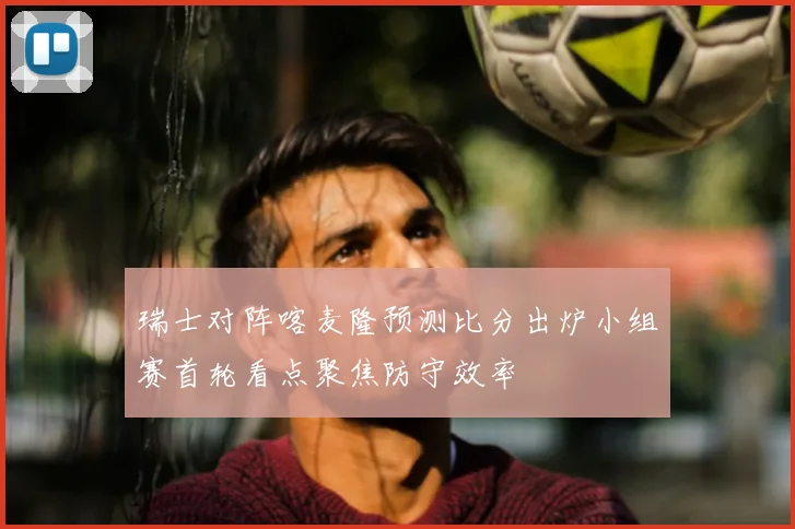 瑞士对阵喀麦隆预测比分出炉小组赛首轮看点聚焦防守效率