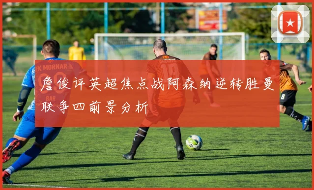 詹俊评英超焦点战阿森纳逆转胜曼联争四前景分析