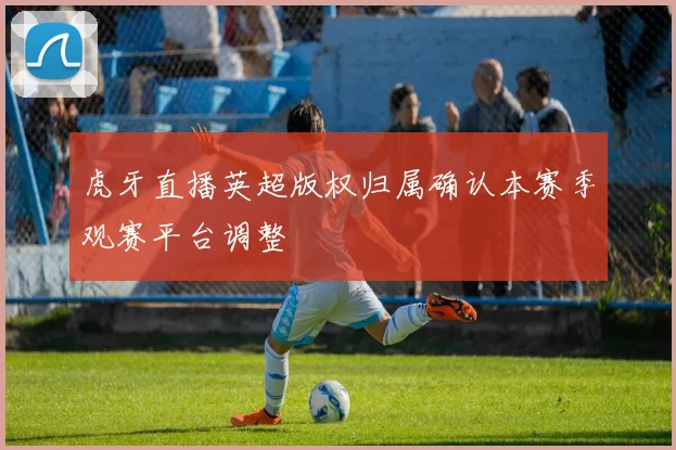 虎牙直播英超版权归属确认本赛季观赛平台调整