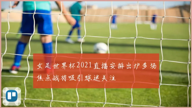 女足世界杯2021直播安排出炉多场焦点战将吸引球迷关注