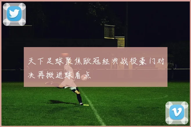 天下足球聚焦欧冠经典战役豪门对决再掀进球看点