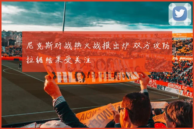 尼克斯对战热火战报出炉 双方攻防拉锯结果受关注