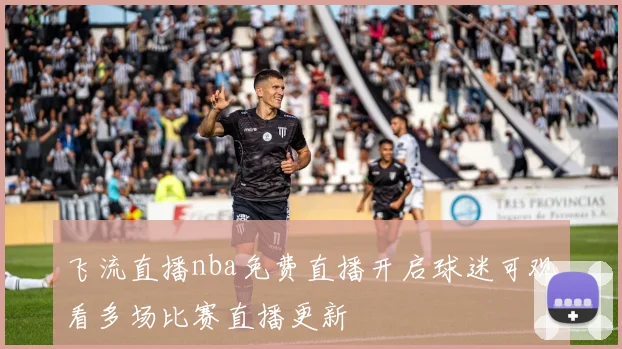 飞流直播nba免费直播开启球迷可观看多场比赛直播更新