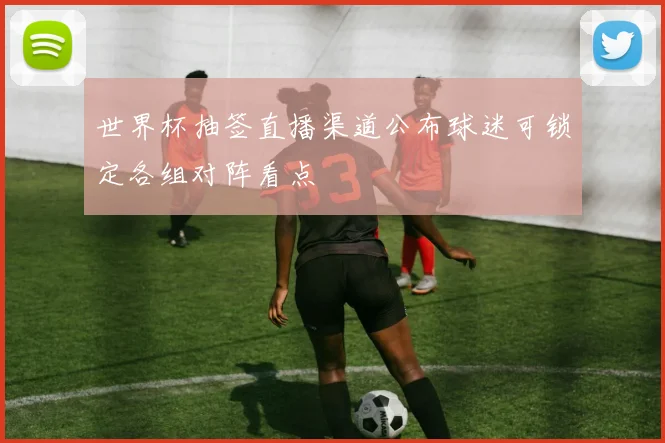 世界杯抽签直播渠道公布球迷可锁定各组对阵看点