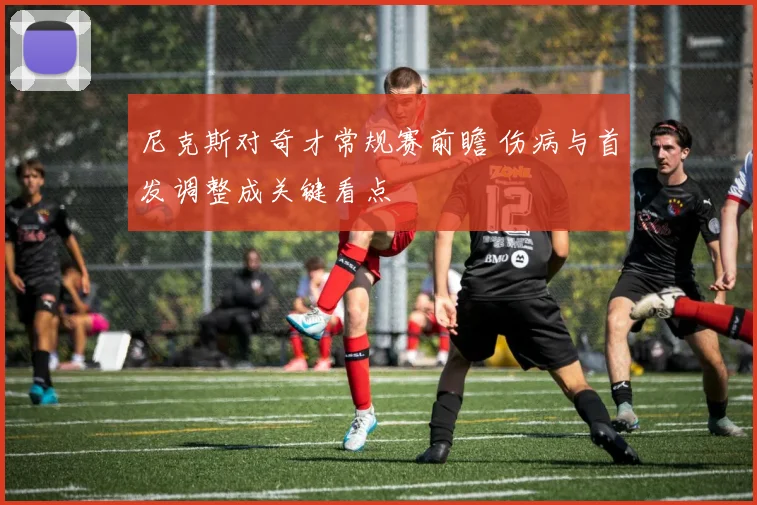 尼克斯对奇才常规赛前瞻 伤病与首发调整成关键看点