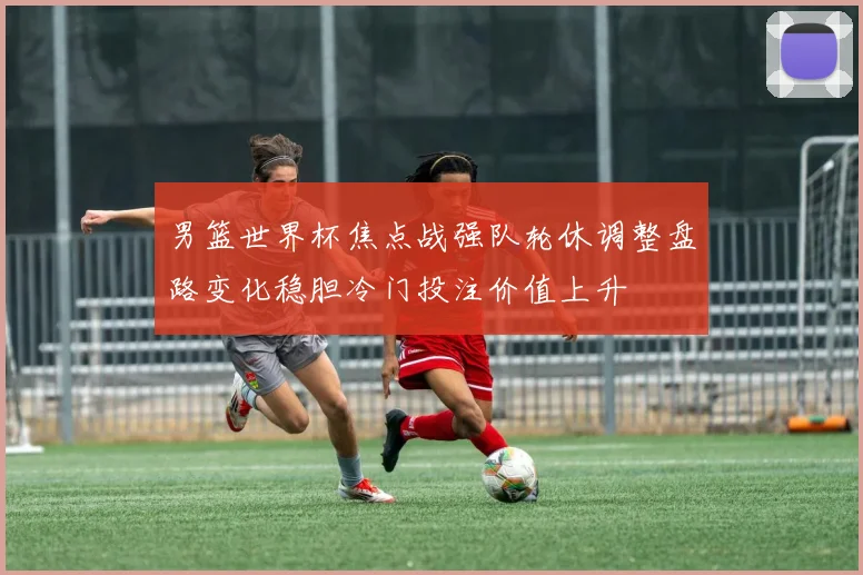 男篮世界杯焦点战强队轮休调整盘路变化稳胆冷门投注价值上升