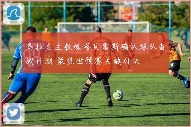 乌拉圭主教练塔瓦雷斯确认球队备战计划 聚焦世预赛关键对决