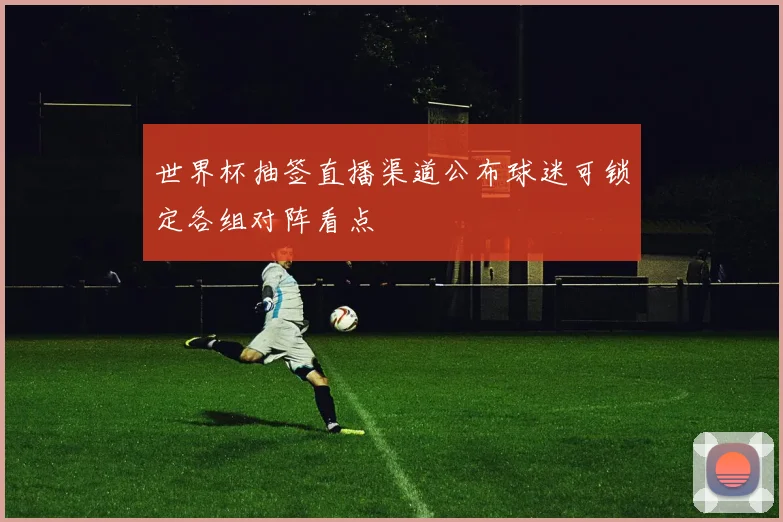 世界杯抽签直播渠道公布球迷可锁定各组对阵看点