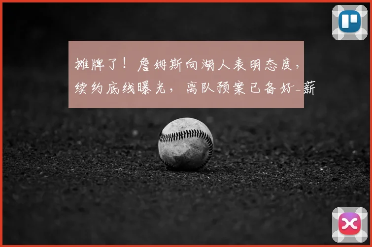 摊牌了！詹姆斯向湖人表明态度，续约底线曝光，离队预案已备好_薪资_1_NBA