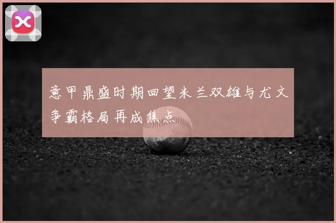意甲鼎盛时期回望米兰双雄与尤文争霸格局再成焦点