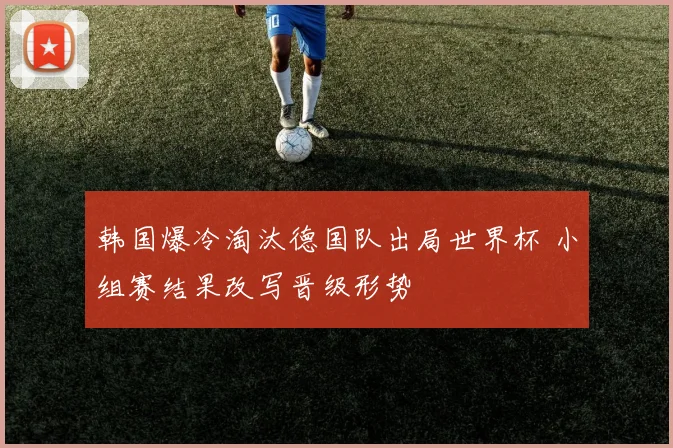 韩国爆冷淘汰德国队出局世界杯 小组赛结果改写晋级形势