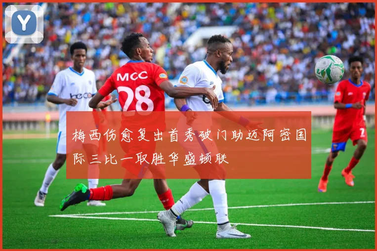 梅西伤愈复出首秀破门助迈阿密国际三比一取胜华盛顿联