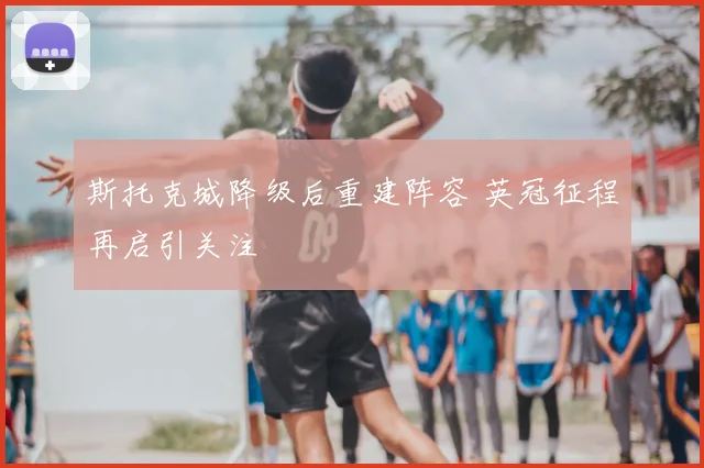 斯托克城降级后重建阵容 英冠征程再启引关注