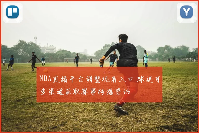 NBA直播平台调整观看入口 球迷可多渠道获取赛事转播资讯