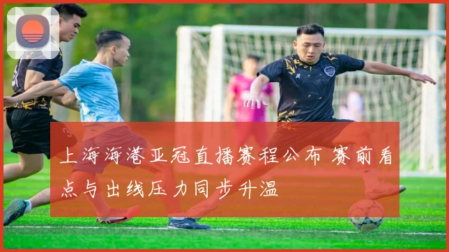 上海海港亚冠直播赛程公布 赛前看点与出线压力同步升温