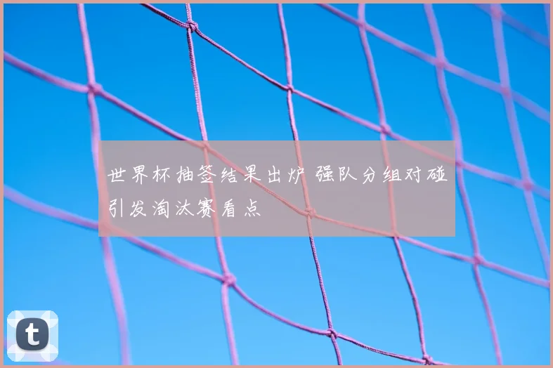 世界杯抽签结果出炉 强队分组对碰引发淘汰赛看点