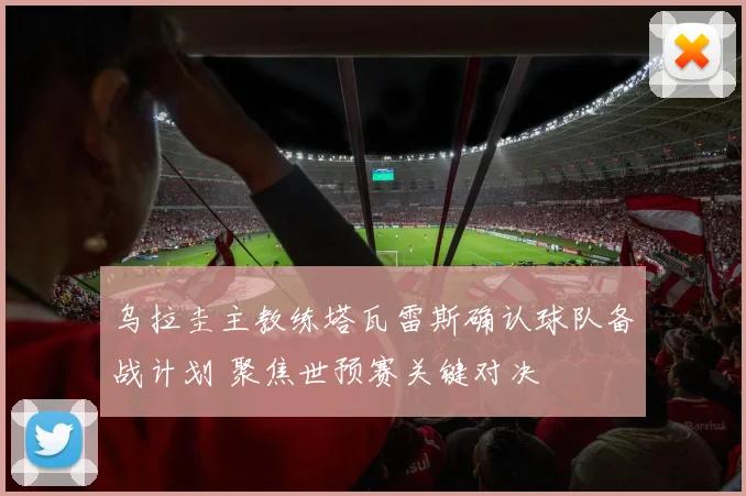 乌拉圭主教练塔瓦雷斯确认球队备战计划 聚焦世预赛关键对决
