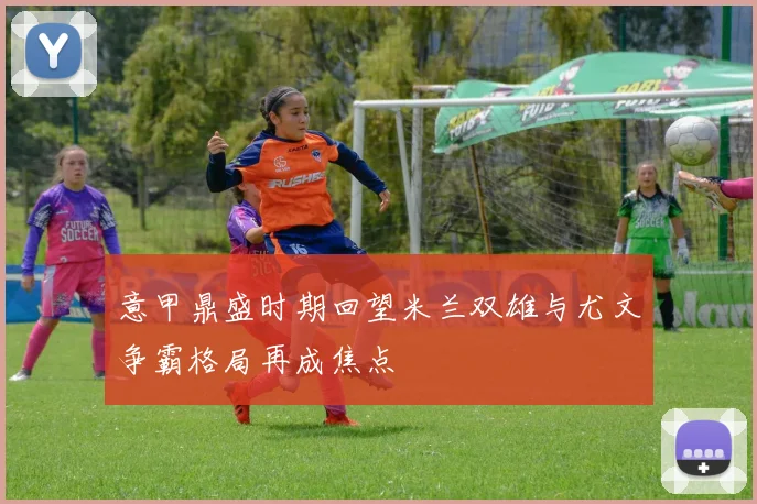 意甲鼎盛时期回望米兰双雄与尤文争霸格局再成焦点