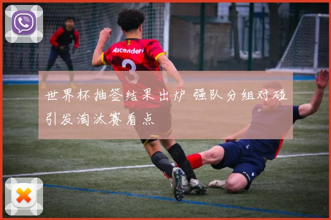 世界杯抽签结果出炉 强队分组对碰引发淘汰赛看点
