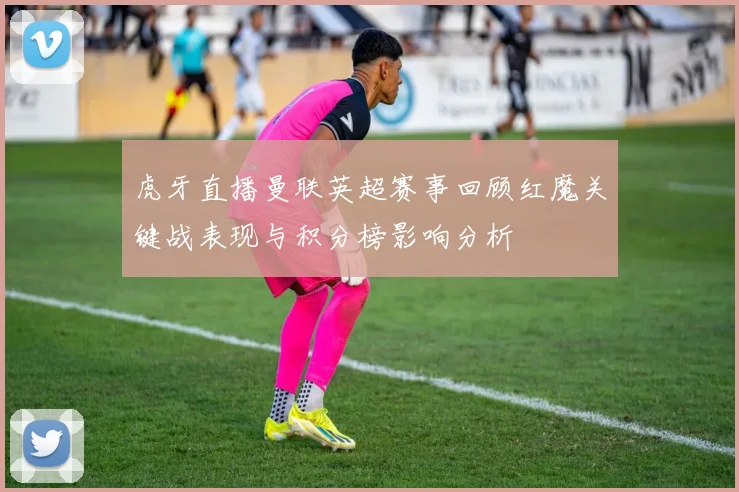 虎牙直播曼联英超赛事回顾红魔关键战表现与积分榜影响分析