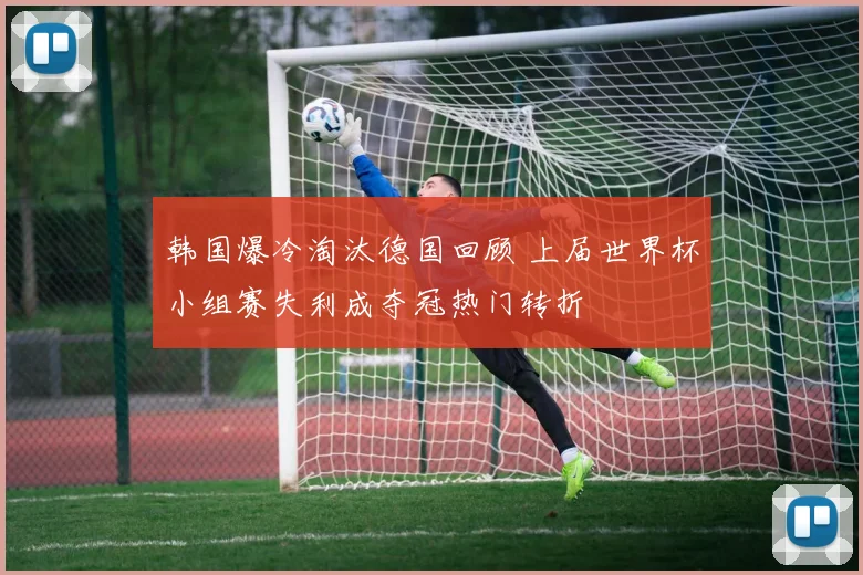 韩国爆冷淘汰德国回顾 上届世界杯小组赛失利成夺冠热门转折