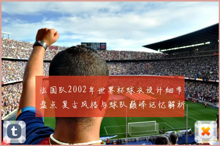 法国队2002年世界杯球衣设计细节盘点 复古风格与球队巅峰记忆解析