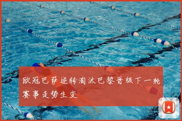 欧冠巴萨逆转淘汰巴黎晋级下一轮赛事走势生变