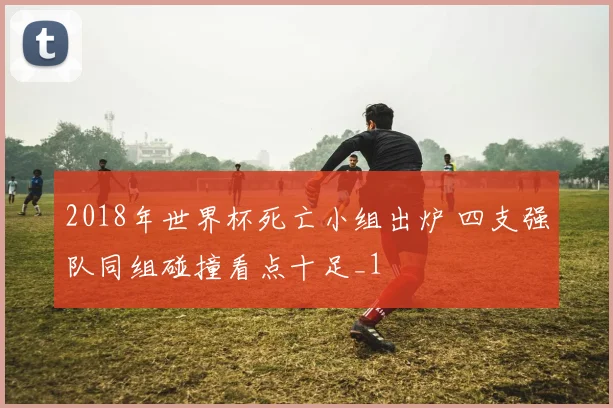 2018年世界杯死亡小组出炉 四支强队同组碰撞看点十足_1