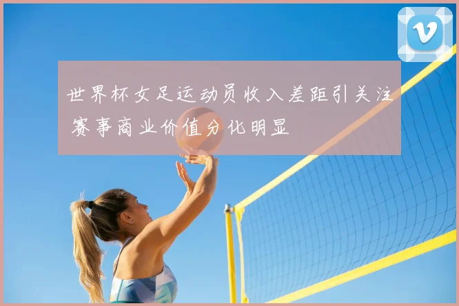 世界杯女足运动员收入差距引关注 赛事商业价值分化明显