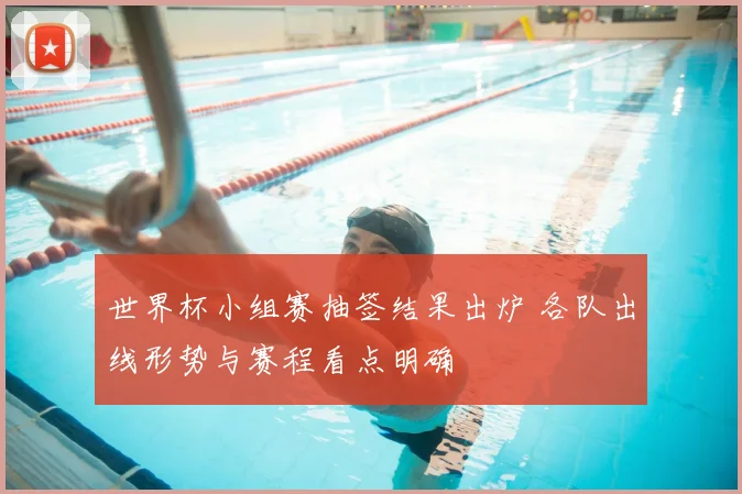 世界杯小组赛抽签结果出炉 各队出线形势与赛程看点明确
