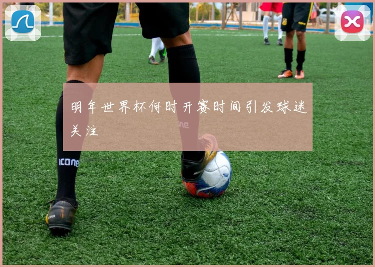 明年世界杯何时开赛时间引发球迷关注
