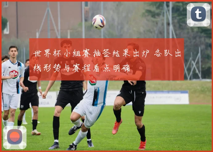 世界杯小组赛抽签结果出炉 各队出线形势与赛程看点明确