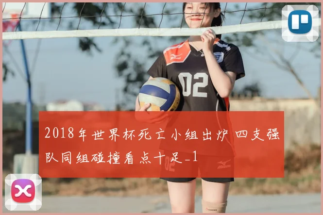 2018年世界杯死亡小组出炉 四支强队同组碰撞看点十足_1